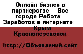 Онлайн бизнес в партнерстве. - Все города Работа » Заработок в интернете   . Крым,Красноперекопск